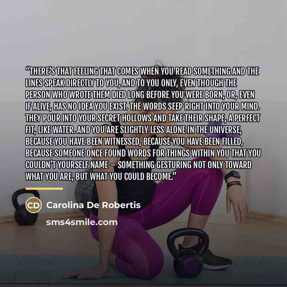 “There's that feeling that comes when you read something and the lines speak directly to you, and to you only, even though the person who wrote them died long before you were born, or, even if alive, has no idea you exist. The words seep right into your mind. They pour into your secret hollows and…” quote by Carolina De Robertis