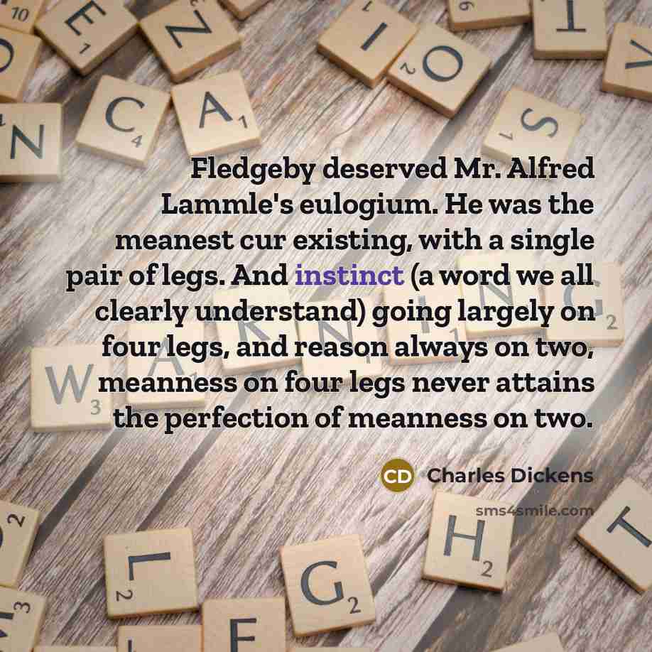 “Fledgeby deserved Mr. Alfred Lammle's eulogium. He was the meanest cur existing, with a single pair of legs. And instinct (a word we all clearly understand) going largely on four legs, and reason always on two, meanness on four legs never attains the perfection of meanness on two.” quote by Charles Dickens
