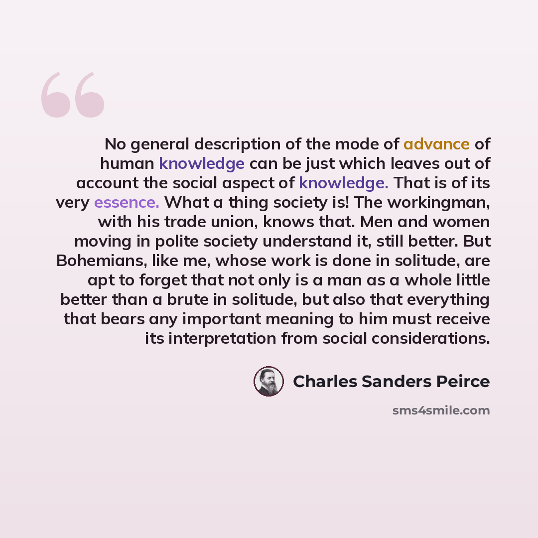 “No general description of the mode of advance of human knowledge can be just which leaves out of account the social aspect of knowledge. That is of its very essence. What a thing society is! The workingman, with his trade union, knows that. Men and women moving in polite society understand it…” quote by Charles Sanders Peirce