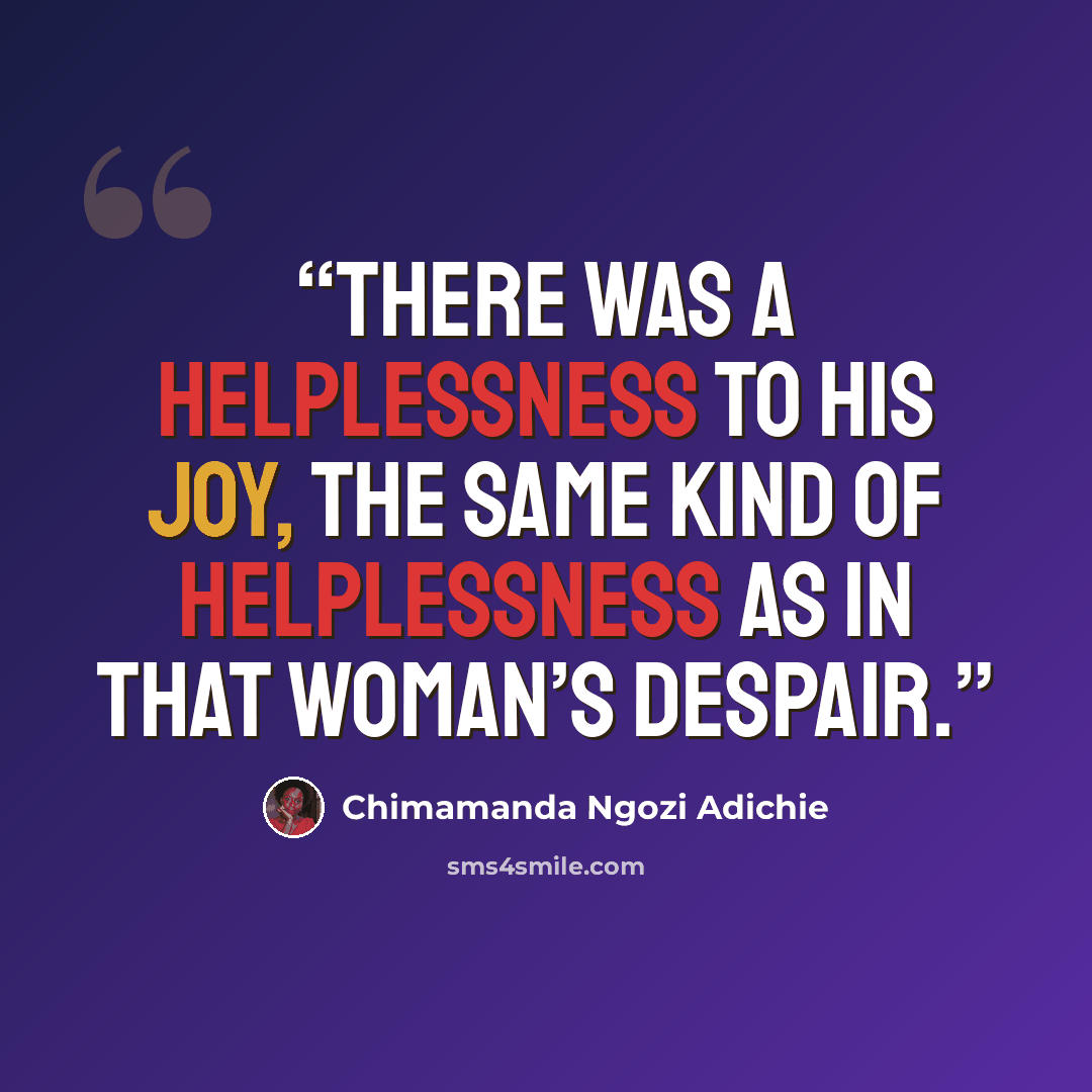 “There was a helplessness to his joy, the same kind of helplessness as in that woman’s despair.” quote by Chimamanda Ngozi Adichie