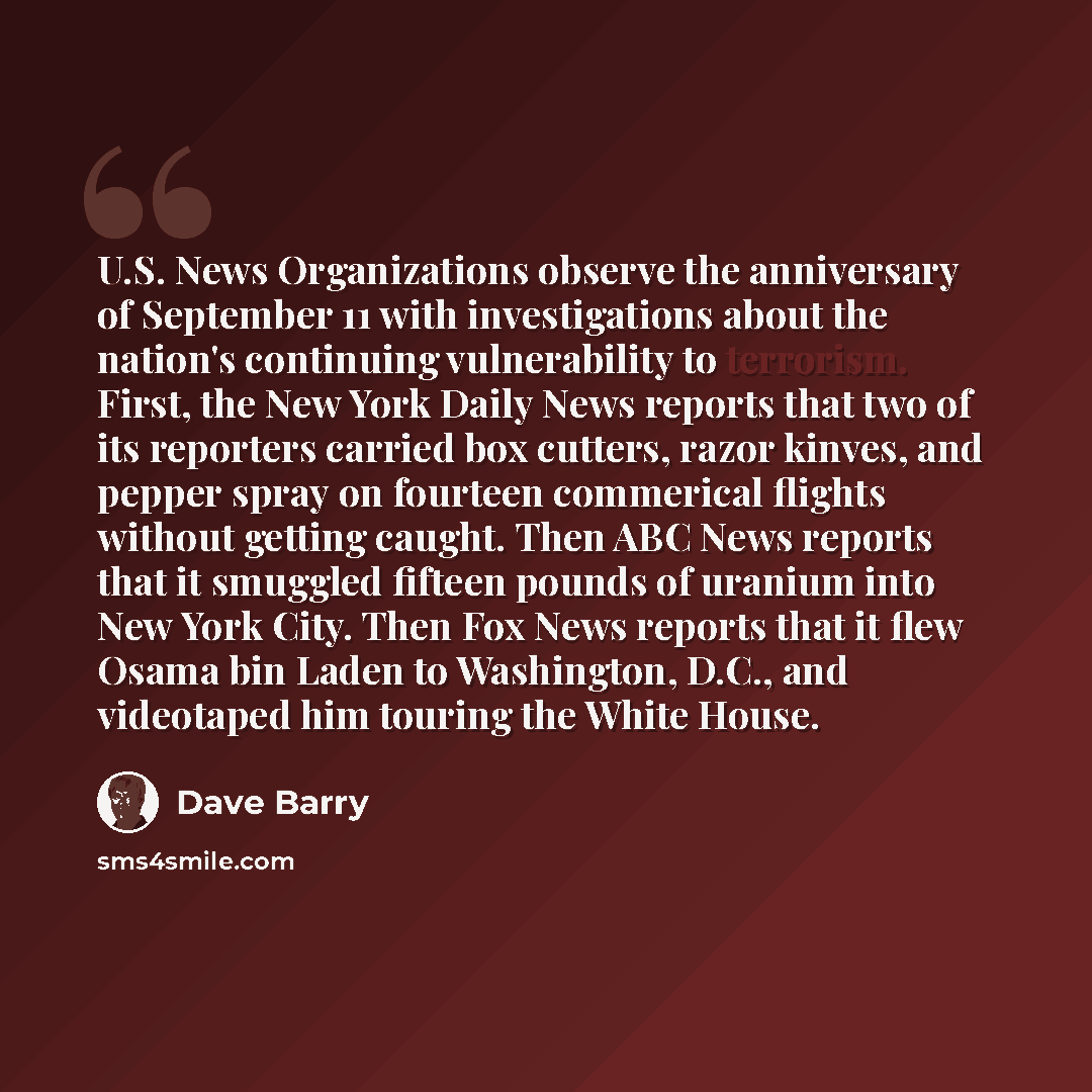 “U.S. News Organizations observe the anniversary of September 11 with investigations about the nation's continuing vulnerability to terrorism. First, the New York Daily News reports that two of its reporters carried box cutters, razor kinves, and pepper spray on fourteen commerical flights without…” quote by Dave Barry