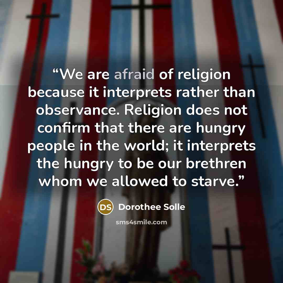 “We are afraid of religion because it interprets rather than observance. Religion does not confirm that there are hungry people in the world; it interprets the hungry to be our brethren whom we allowed to starve.” quote by Dorothee Sölle
