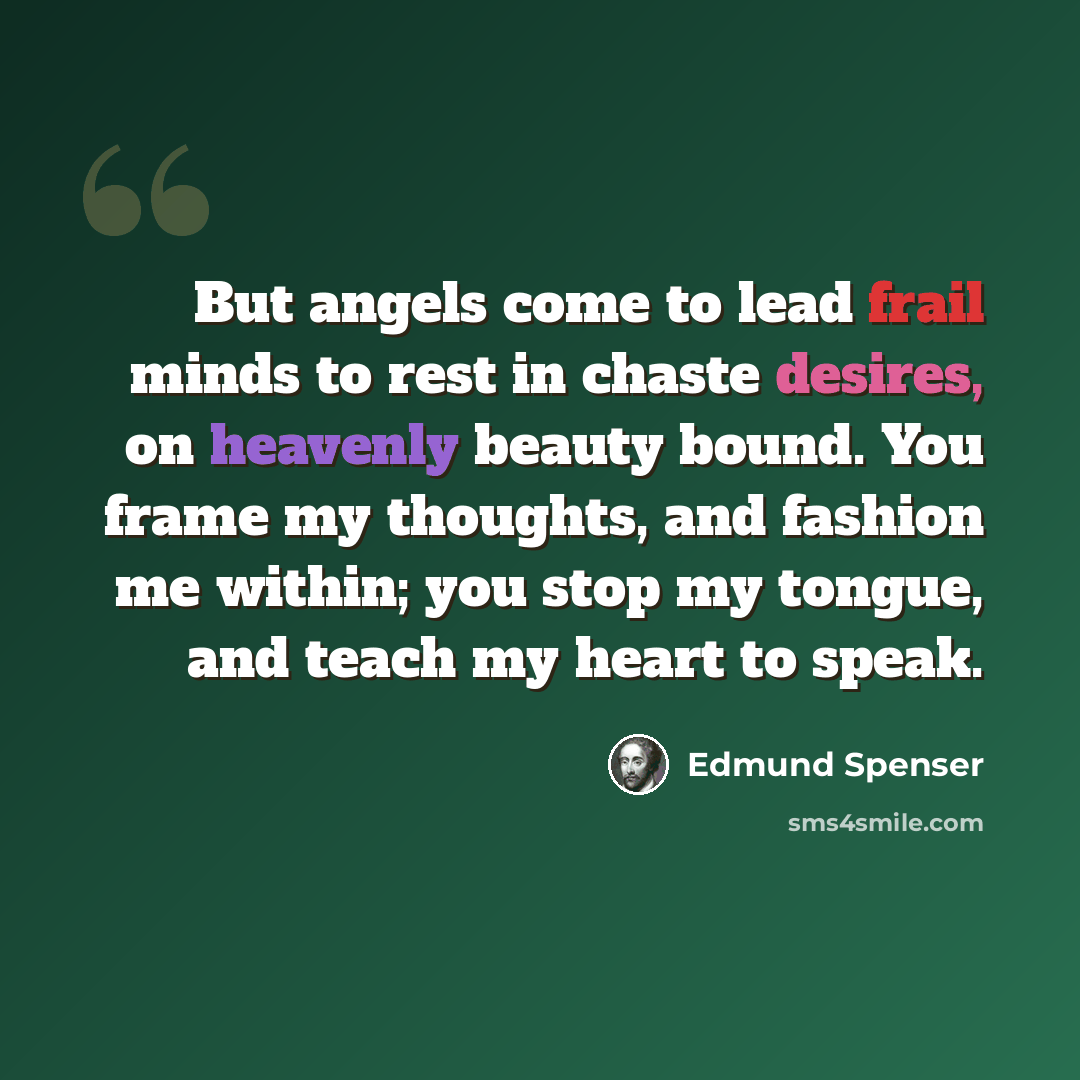 “But angels come to lead frail minds to rest in chaste desires, on heavenly beauty bound. You frame my thoughts, and fashion me within; you stop my tongue, and teach my heart to speak.” quote by Edmund Spenser