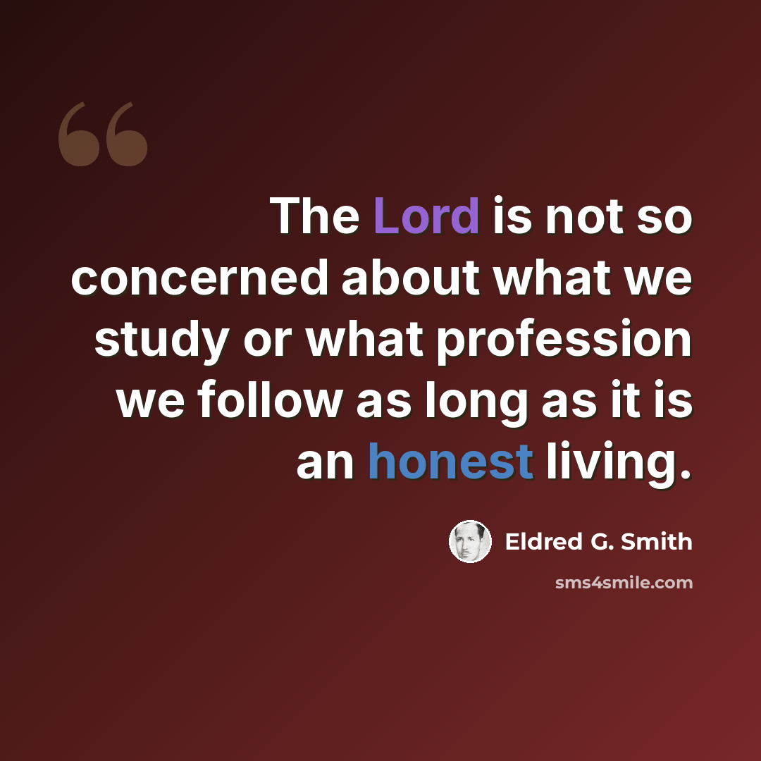“The Lord is not so concerned about what we study or what profession we follow as long as it is an honest living.” quote by Eldred G. Smith
