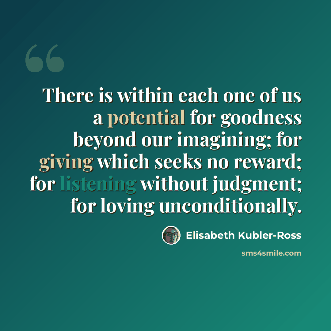 “There is within each one of us a potential for goodness beyond our imagining; for giving which seeks no reward; for listening without judgment; for loving unconditionally.” quote by Elisabeth Kubler-Ross