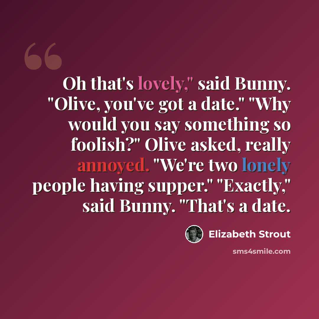 “Oh that's lovely," said Bunny. "Olive, you've got a date." "Why would you say something so foolish?" Olive asked, really annoyed. "We're two lonely people having supper." "Exactly," said Bunny. "That's a date.” quote by Elizabeth Strout