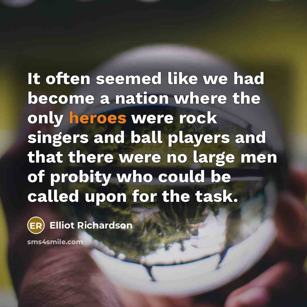 “It often seemed like we had become a nation where the only heroes were rock singers and ball players and that there were no large men of probity who could be called upon for the task.” quote by Elliot Richardson