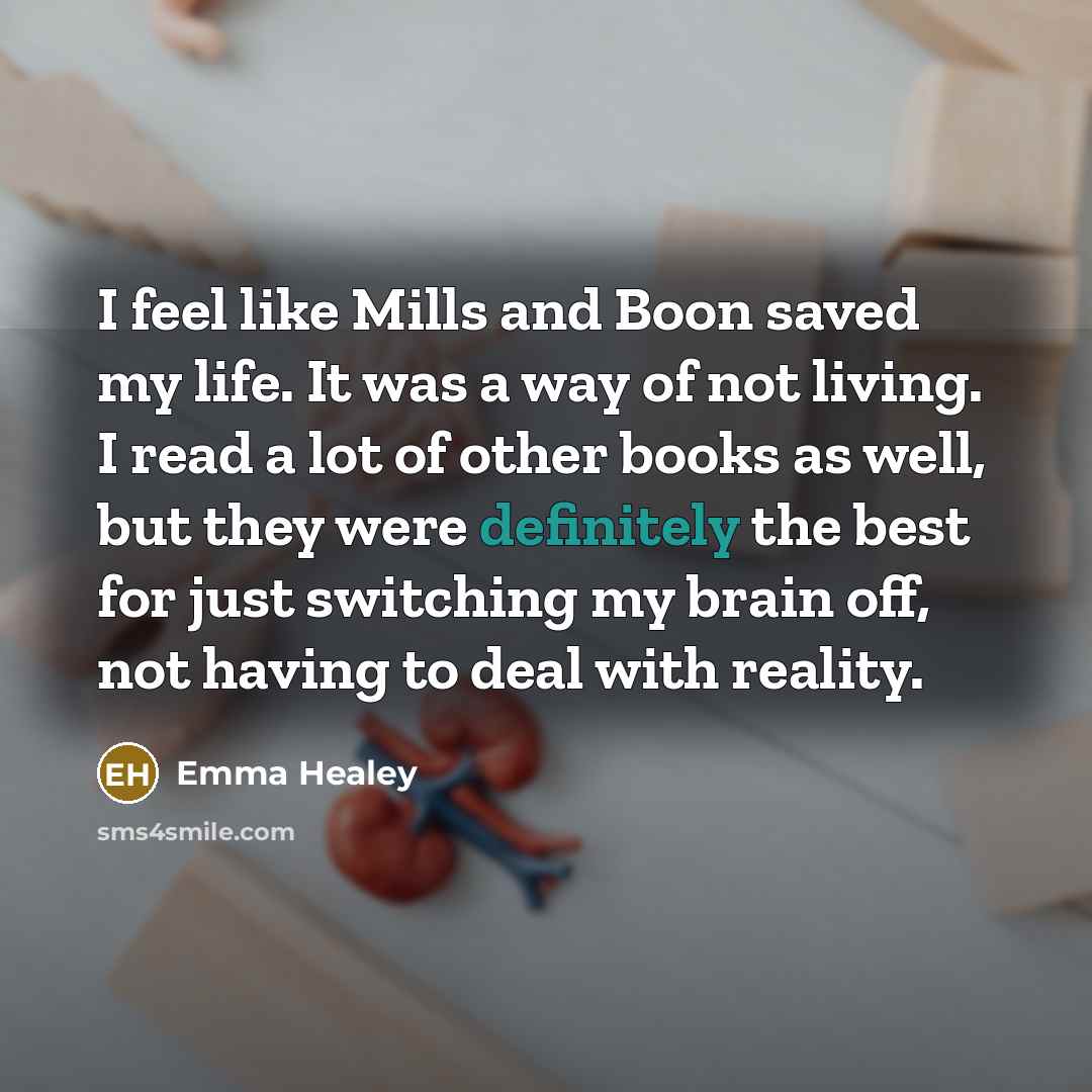 “I feel like Mills and Boon saved my life. It was a way of not living. I read a lot of other books as well, but they were definitely the best for just switching my brain off, not having to deal with reality.” quote by Emma Healey