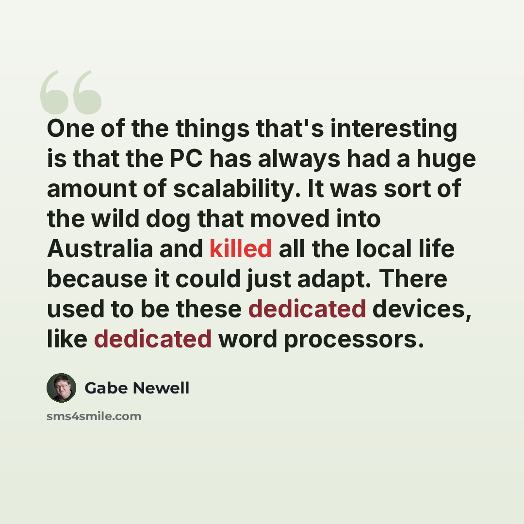“One of the things that's interesting is that the PC has always had a huge amount of scalability. It was sort of the wild dog that moved into Australia and killed all the local life because it could just adapt. There used to be these dedicated devices, like dedicated word processors.” quote by Gabe Newell
