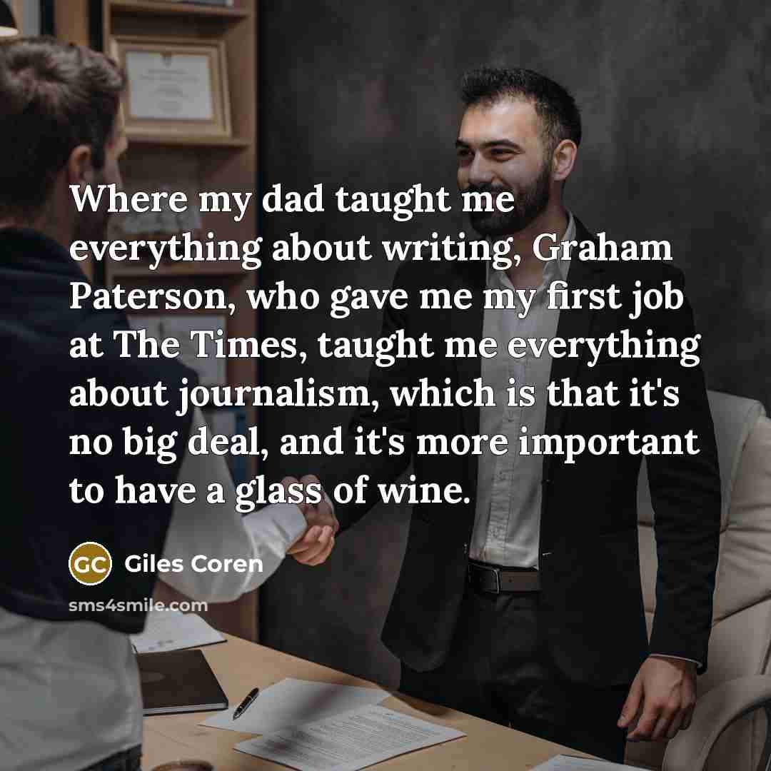 “Where my dad taught me everything about writing, Graham Paterson, who gave me my first job at The Times, taught me everything about journalism, which is that it's no big deal, and it's more important to have a glass of wine.” quote by Giles Coren