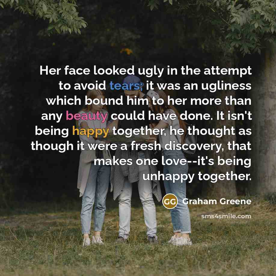 “Her face looked ugly in the attempt to avoid tears; it was an ugliness which bound him to her more than any beauty could have done. It isn't being happy together, he thought as though it were a fresh discovery, that makes one love--it's being unhappy together.” quote by Graham Greene