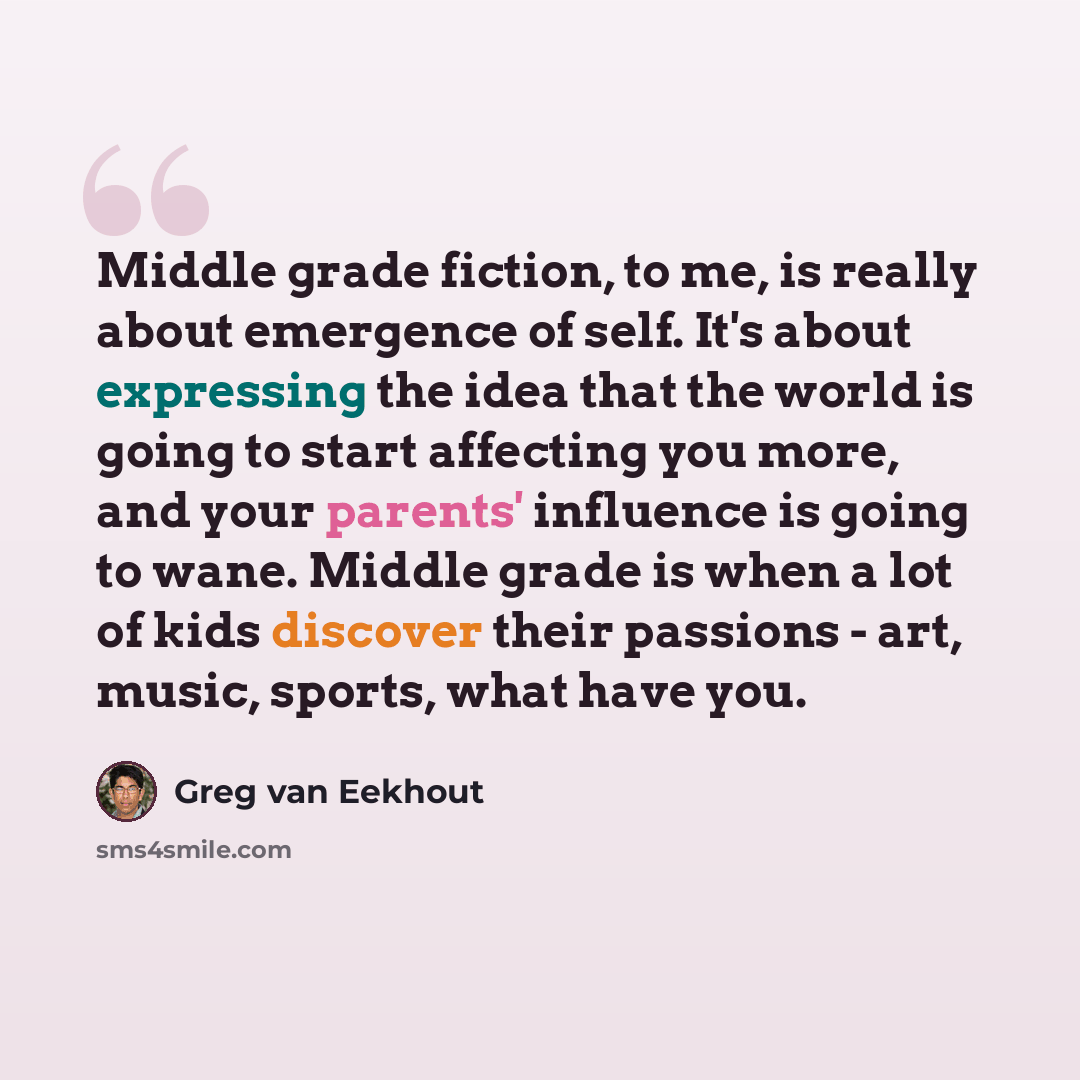 “Middle grade fiction, to me, is really about emergence of self. It's about expressing the idea that the world is going to start affecting you more, and your parents' influence is going to wane. Middle grade is when a lot of kids discover their passions - art, music, sports, what have you.” quote by Greg van Eekhout