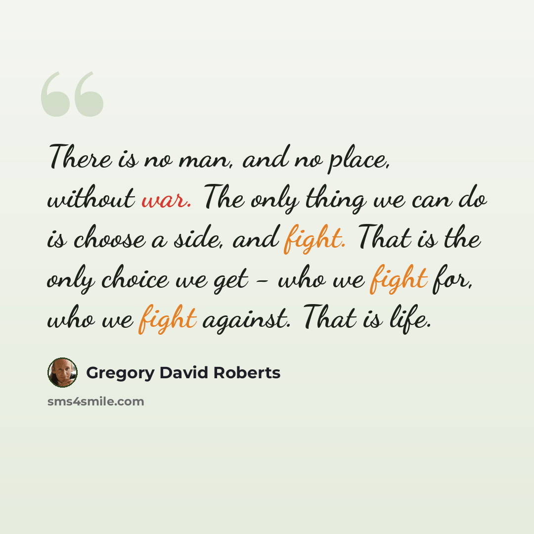 “There is no man, and no place, without war. The only thing we can do is choose a side, and fight. That is the only choice we get - who we fight for, who we fight against. That is life.” quote by Gregory David Roberts