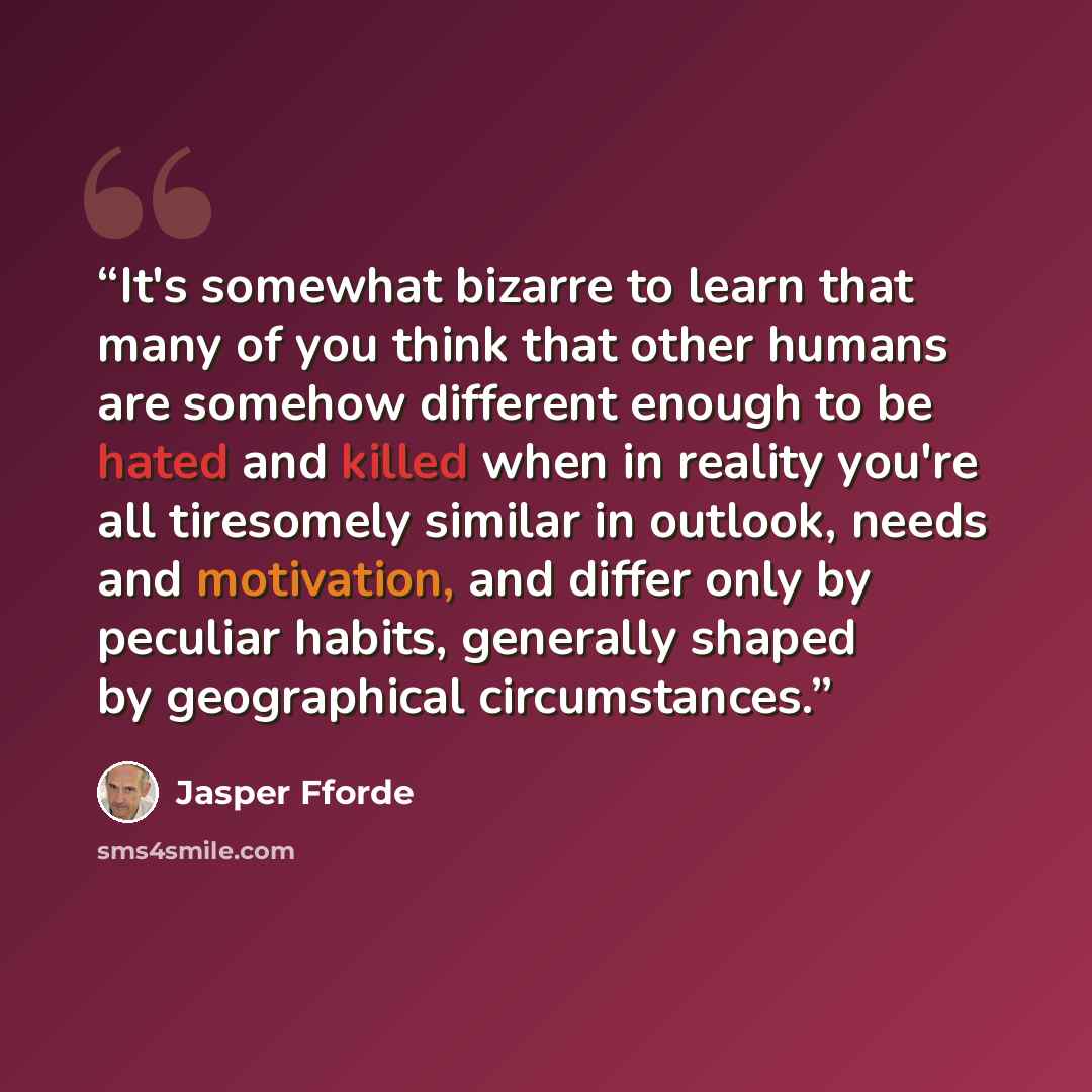 “It's somewhat bizarre to learn that many of you think that other humans are somehow different enough to be hated and killed when in reality you're all tiresomely similar in outlook, needs and motivation, and differ only by peculiar habits, generally shaped by geographical circumstances.” quote by Jasper Fforde