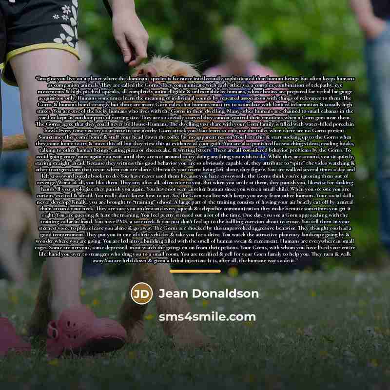 “Imagine you live on a planet where the dominant species is far more intellectually sophisticated than human beings but often keeps humans as companion animals. They are called the Gorns. They communicate with each other via a complex combination of telepathy, eye movements & high-pitched squeaks…” quote by Jean Donaldson