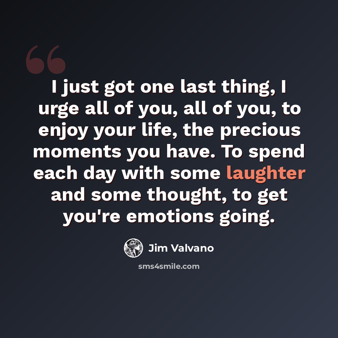 “I just got one last thing, I urge all of you, all of you, to enjoy your life, the precious moments you have. To spend each day with some laughter and some thought, to get you're emotions going.” quote by Jim Valvano