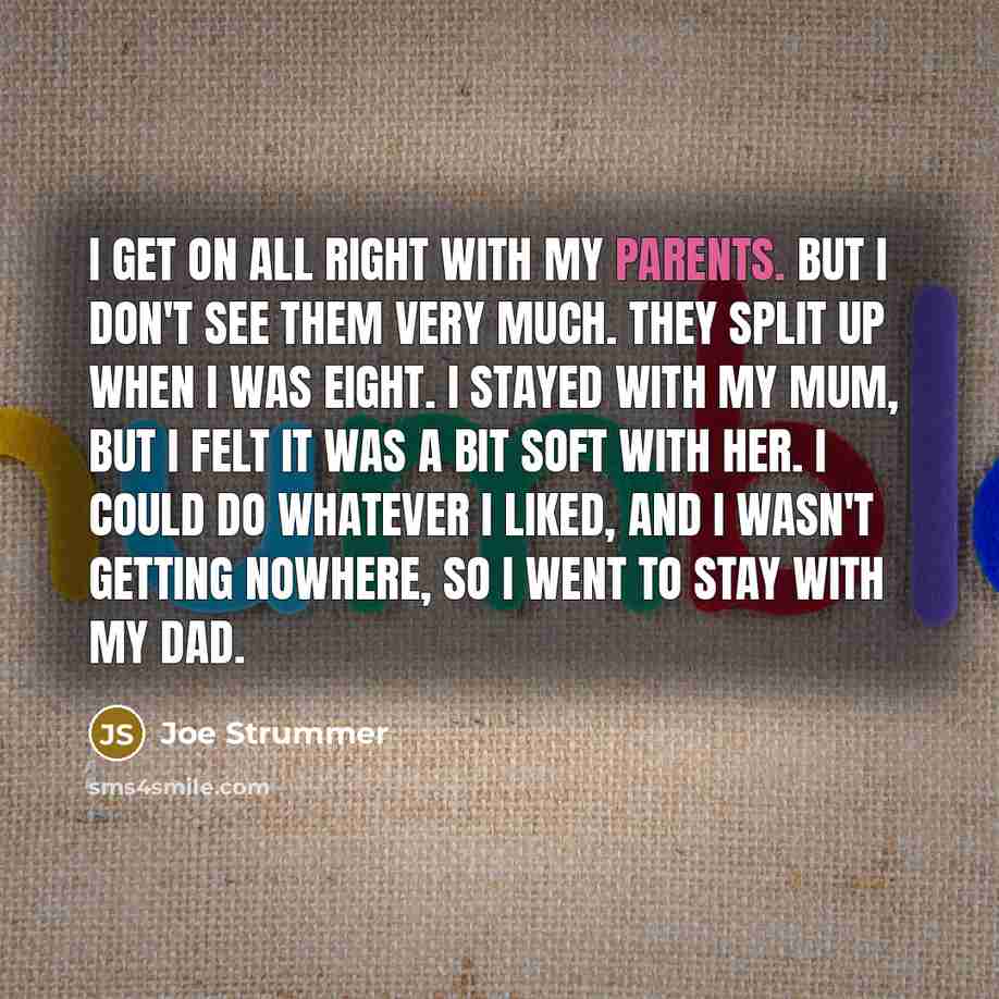 “I get on all right with my parents. But I don't see them very much. They split up when I was eight. I stayed with my mum, but I felt it was a bit soft with her. I could do whatever I liked, and I wasn't getting nowhere, so I went to stay with my dad.” quote by Joe Strummer