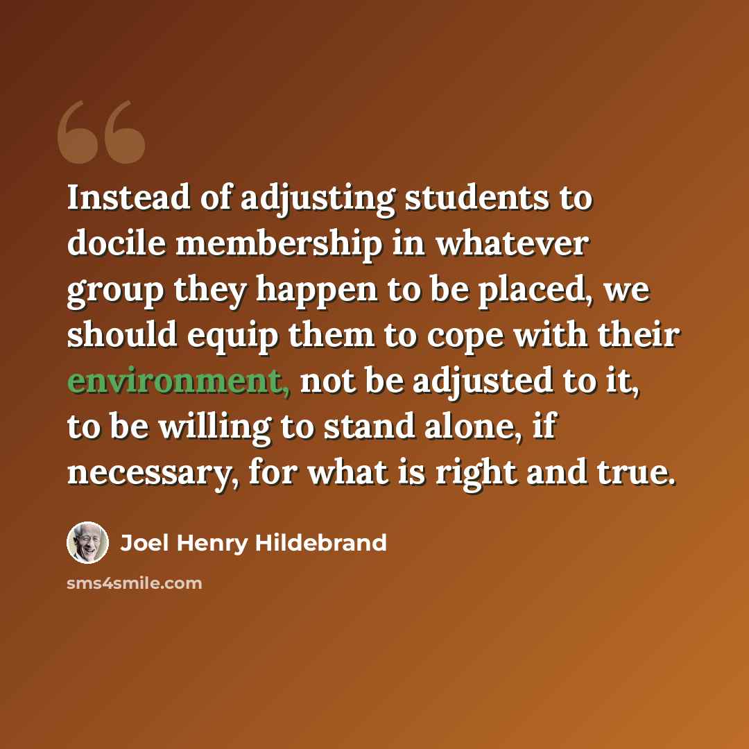 “Instead of adjusting students to docile membership in whatever group they happen to be placed, we should equip them to cope with their environment, not be adjusted to it, to be willing to stand alone, if necessary, for what is right and true.” quote by Joel Henry Hildebrand