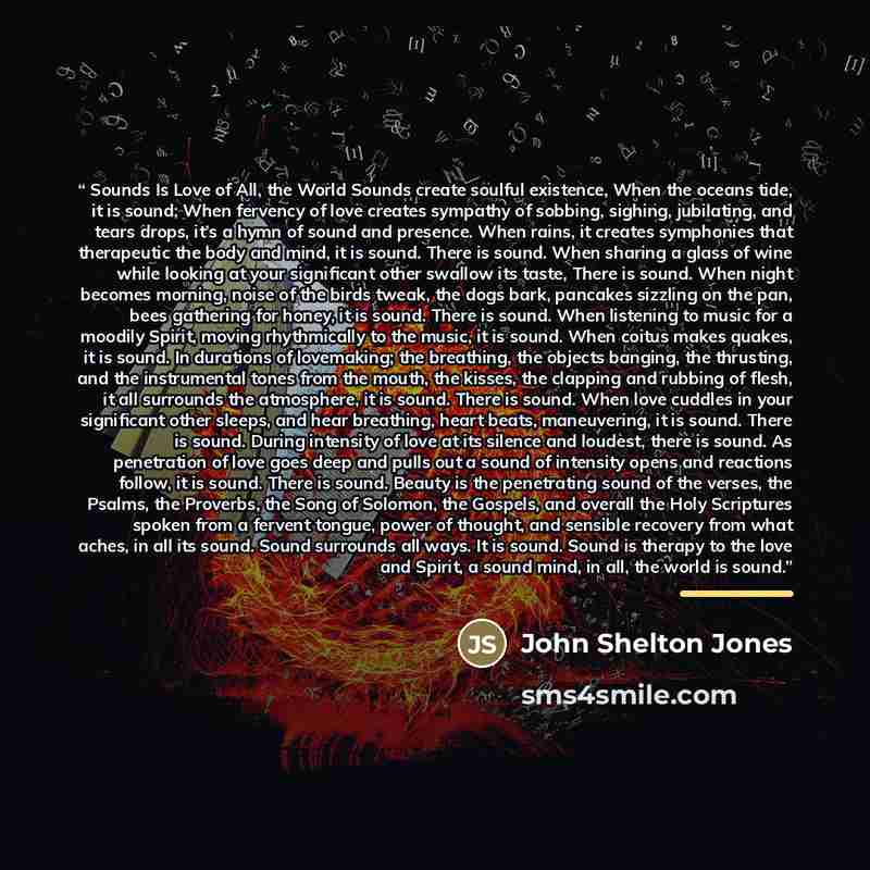 “Sounds Is Love of All, the World Sounds create soulful existence, When the oceans tide, it is sound; When fervency of love creates sympathy of sobbing, sighing, jubilating, and tears drops, it’s a hymn of sound and presence. When rains, it creates symphonies that therapeutic the body and mind, it…” quote by John Shelton Jones