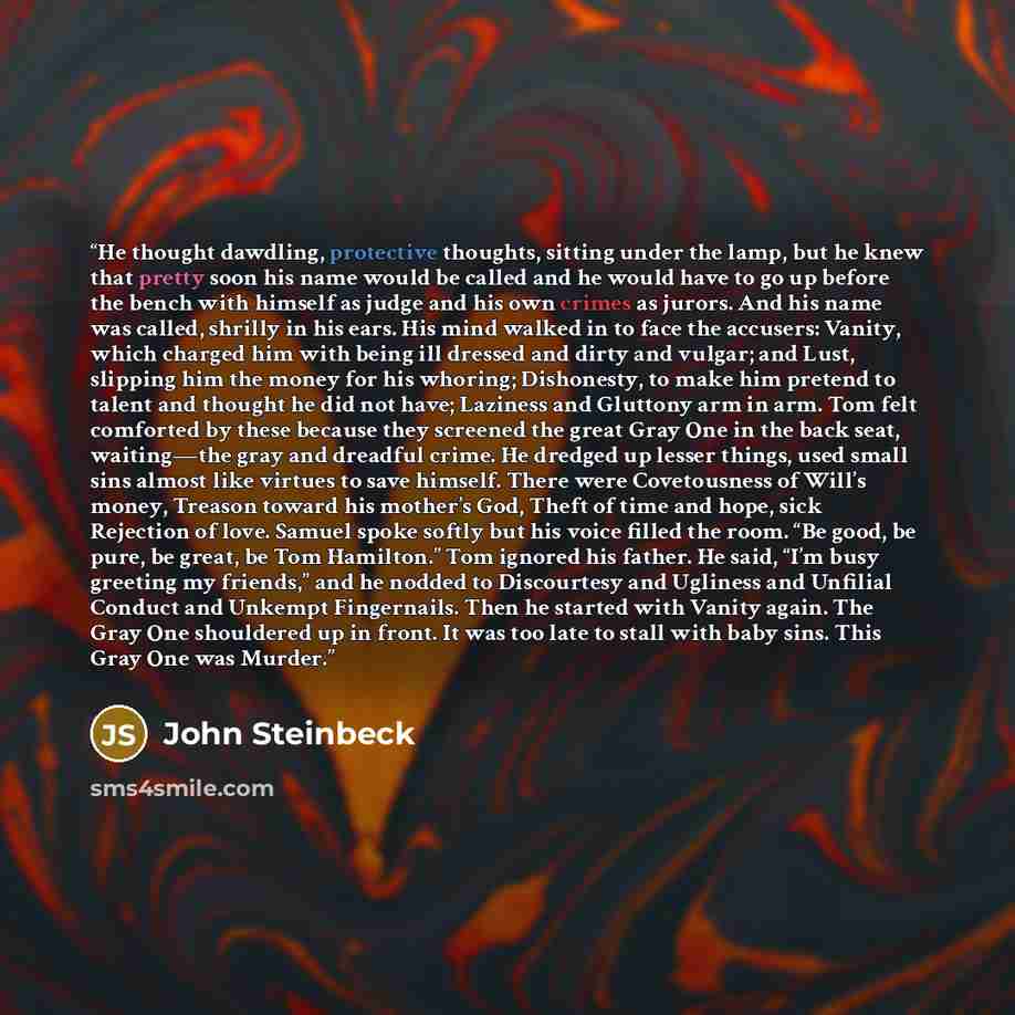 “He thought dawdling, protective thoughts, sitting under the lamp, but he knew that pretty soon his name would be called and he would have to go up before the bench with himself as judge and his own crimes as jurors. And his name was called, shrilly in his ears. His mind walked in to face the…” quote by John Steinbeck