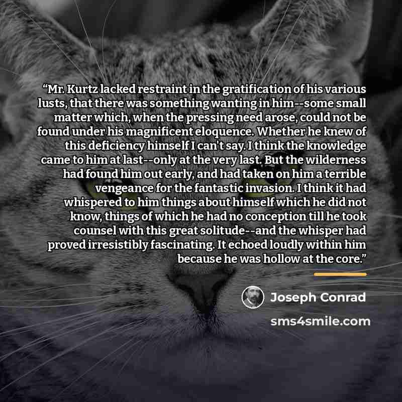 “Mr. Kurtz lacked restraint in the gratification of his various lusts, that there was something wanting in him--some small matter which, when the pressing need arose, could not be found under his magnificent eloquence. Whether he knew of this deficiency himself I can't say. I think the knowledge…” quote by Joseph Conrad