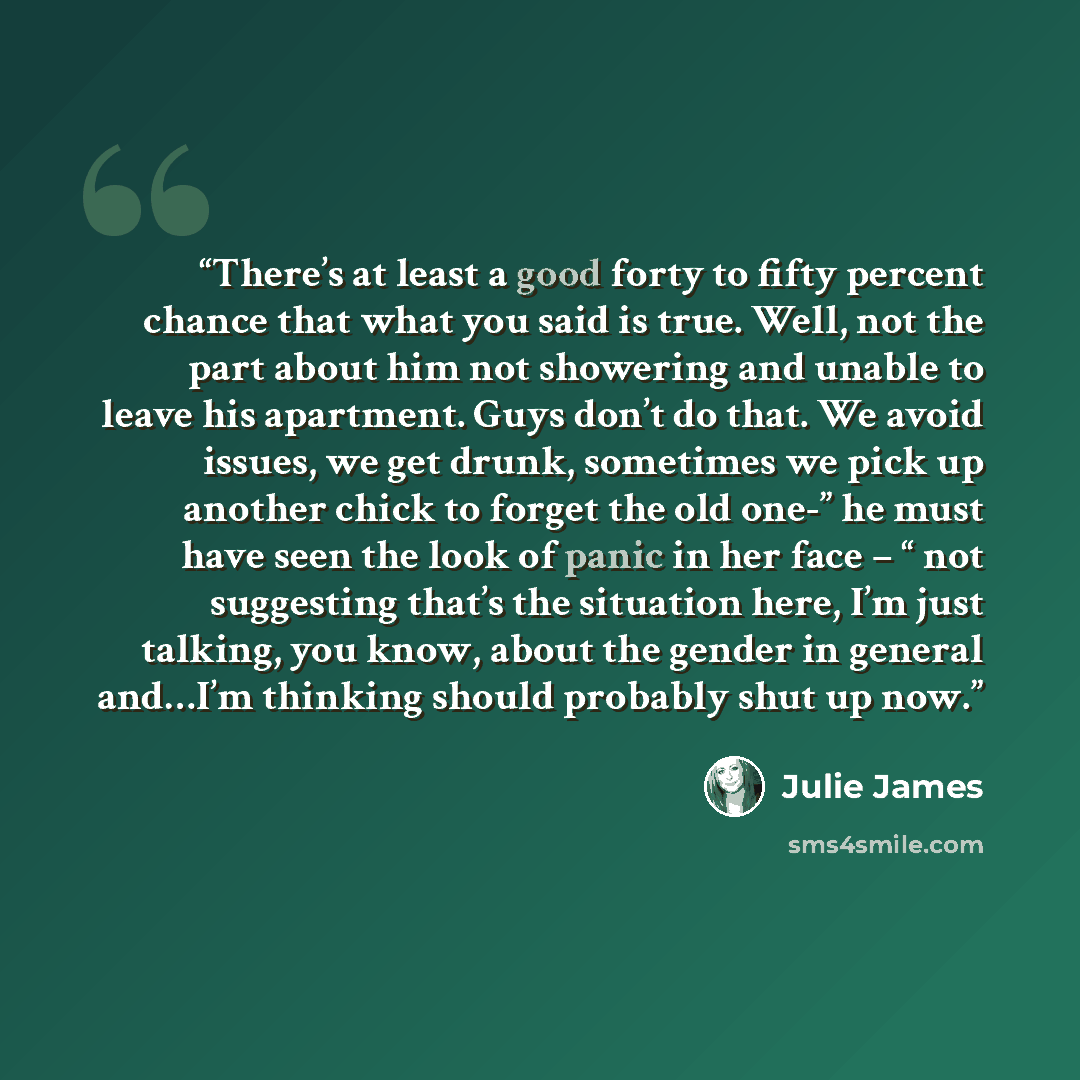 “There’s at least a good forty to fifty percent chance that what you said is true. Well, not the part about him not showering and unable to leave his apartment. Guys don’t do that. We avoid issues, we get drunk, sometimes we pick up another chick to forget the old one-” he must have seen the look…” quote by Julie James