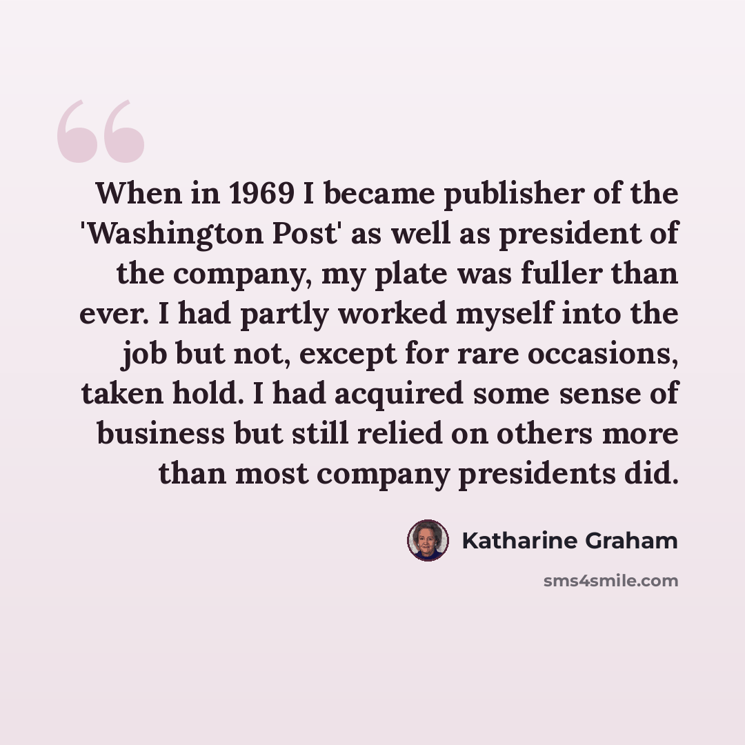 “When in 1969 I became publisher of the 'Washington Post' as well as president of the company, my plate was fuller than ever. I had partly worked myself into the job but not, except for rare occasions, taken hold. I had acquired some sense of business but still relied on others more than most…” quote by Katharine Graham