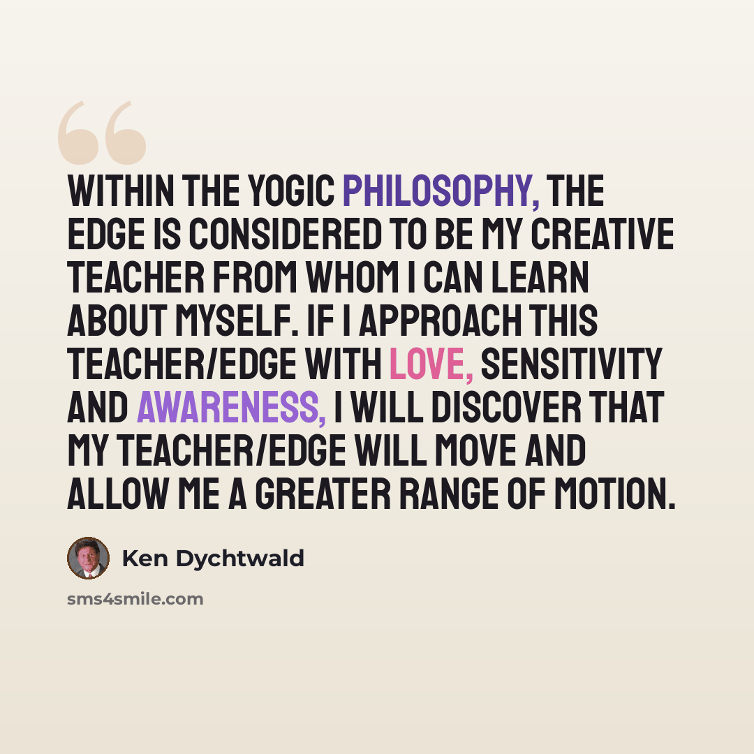 “Within the yogic philosophy, the edge is considered to be my creative teacher from whom I can learn about myself. If I approach this teacher/edge with love, sensitivity and awareness, I will discover that my teacher/edge will move and allow me a greater range of motion.” quote by Ken Dychtwald