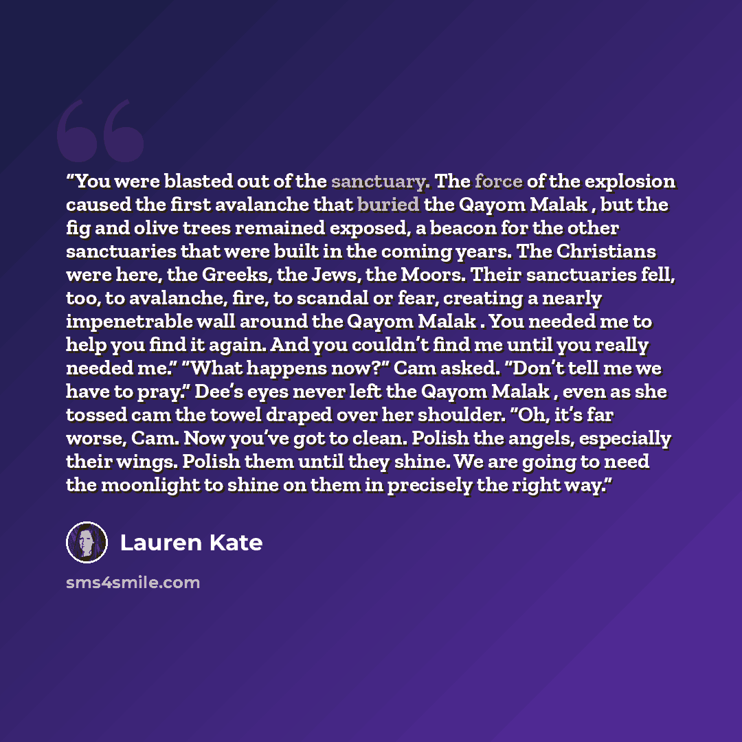 “You were blasted out of the sanctuary. The force of the explosion caused the first avalanche that buried the Qayom Malak , but the fig and olive trees remained exposed, a beacon for the other sanctuaries that were built in the coming years. The Christians were here, the Greeks, the Jews, the…” quote by Lauren Kate