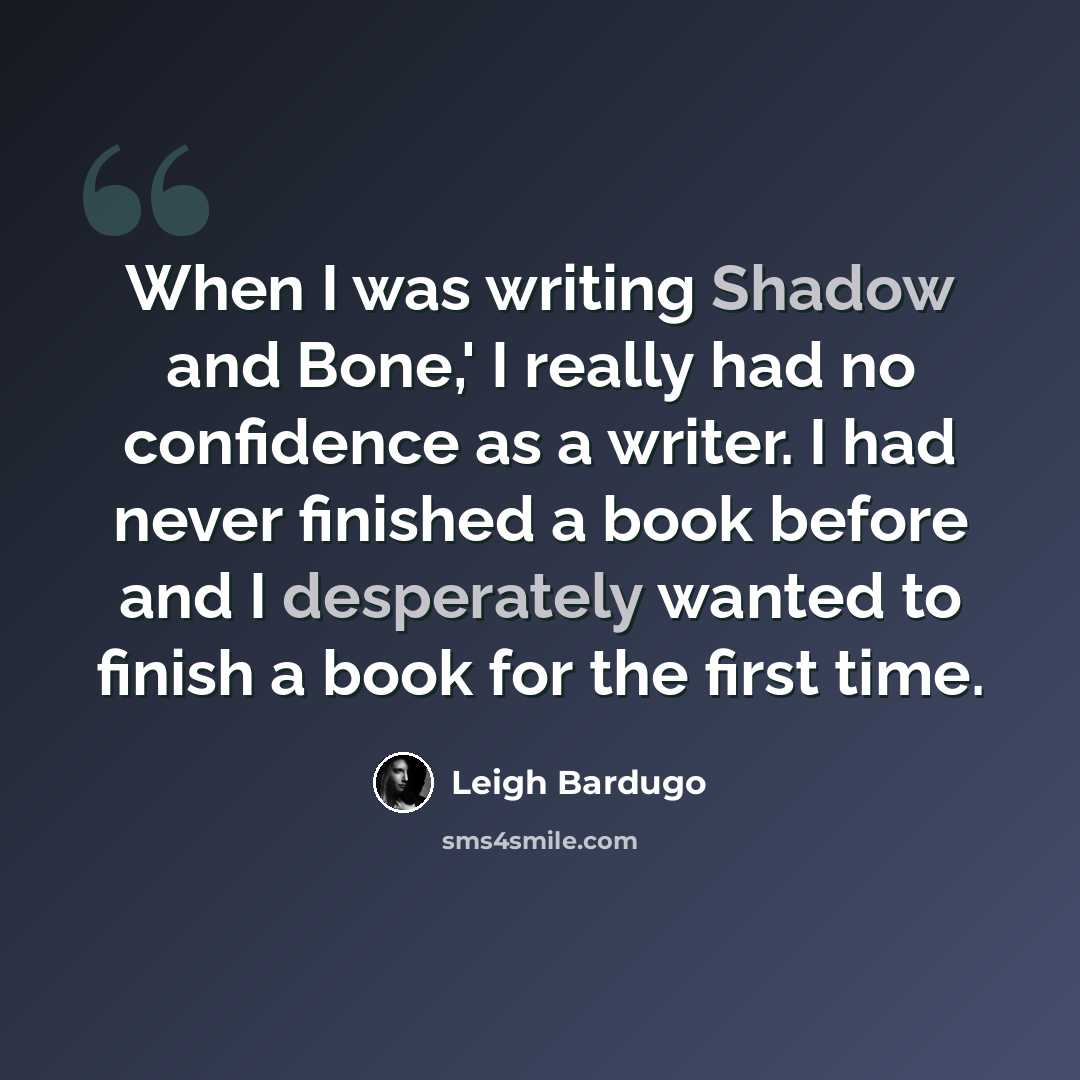 “When I was writing Shadow and Bone,' I really had no confidence as a writer. I had never finished a book before and I desperately wanted to finish a book for the first time.” quote by Leigh Bardugo