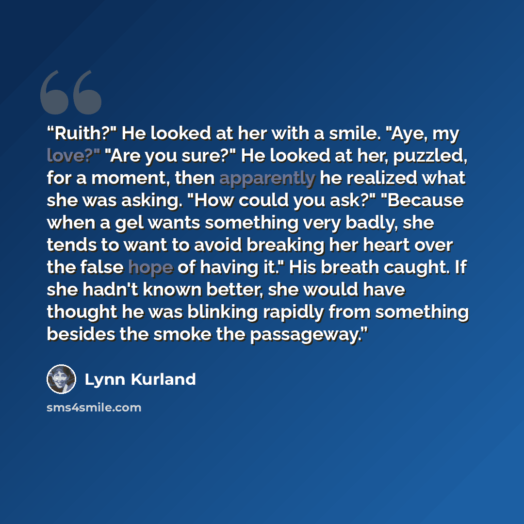 “Ruith?" He looked at her with a smile. "Aye, my love?" "Are you sure?" He looked at her, puzzled, for a moment, then apparently he realized what she was asking. "How could you ask?" "Because when a gel wants something very badly, she tends to want to avoid breaking her heart over the false hope of…” quote by Lynn Kurland