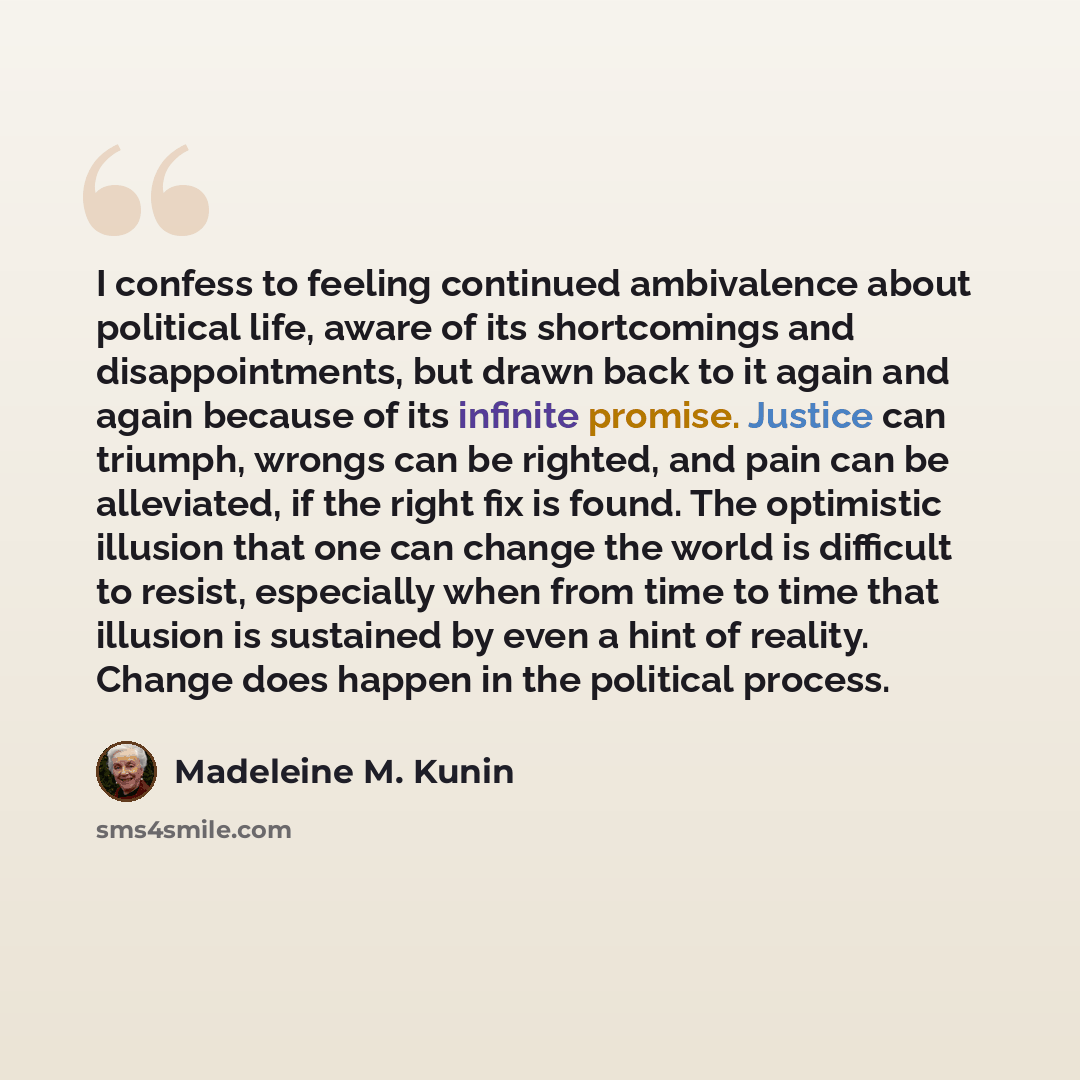 “I confess to feeling continued ambivalence about political life, aware of its shortcomings and disappointments, but drawn back to it again and again because of its infinite promise. Justice can triumph, wrongs can be righted, and pain can be alleviated, if the right fix is found. The optimistic…” quote by Madeleine M. Kunin