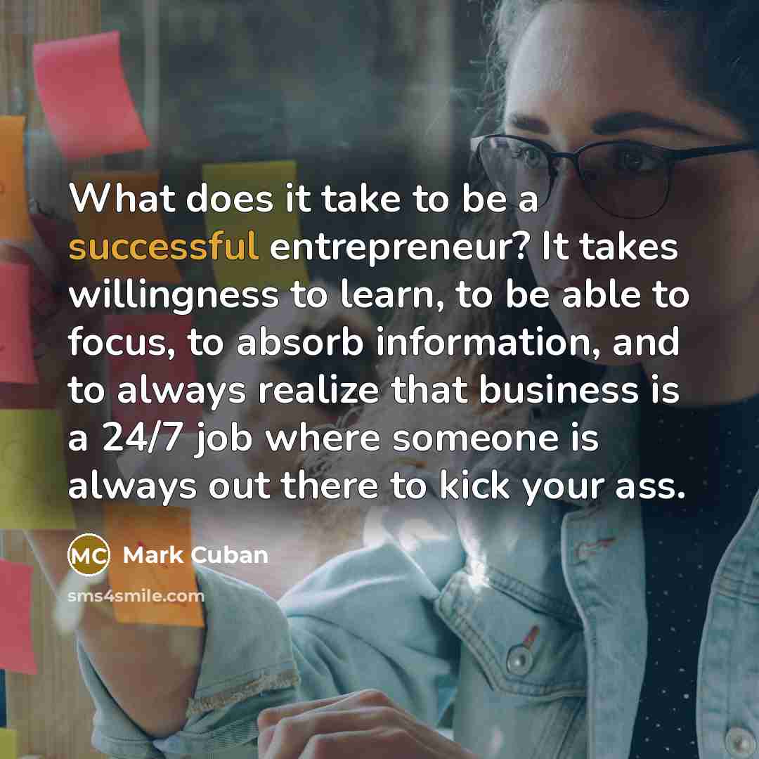 “What does it take to be a successful entrepreneur? It takes willingness to learn, to be able to focus, to absorb information, and to always realize that business is a 24/7 job where someone is always out there to kick your ass.” quote by Mark Cuban