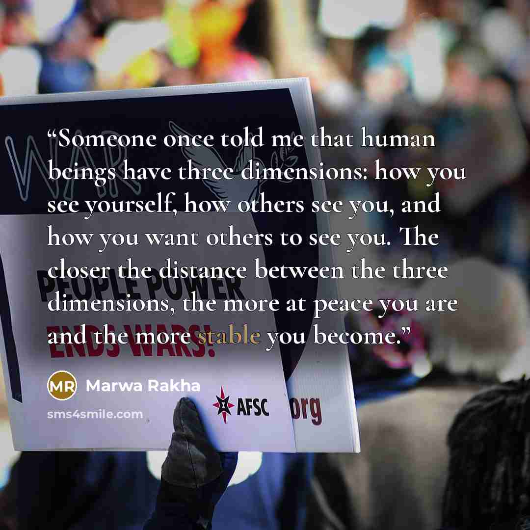 “Someone once told me that human beings have three dimensions: how you see yourself, how others see you, and how you want others to see you. The closer the distance between the three dimensions, the more at peace you are and the more stable you become.” quote by Marwa Rakha