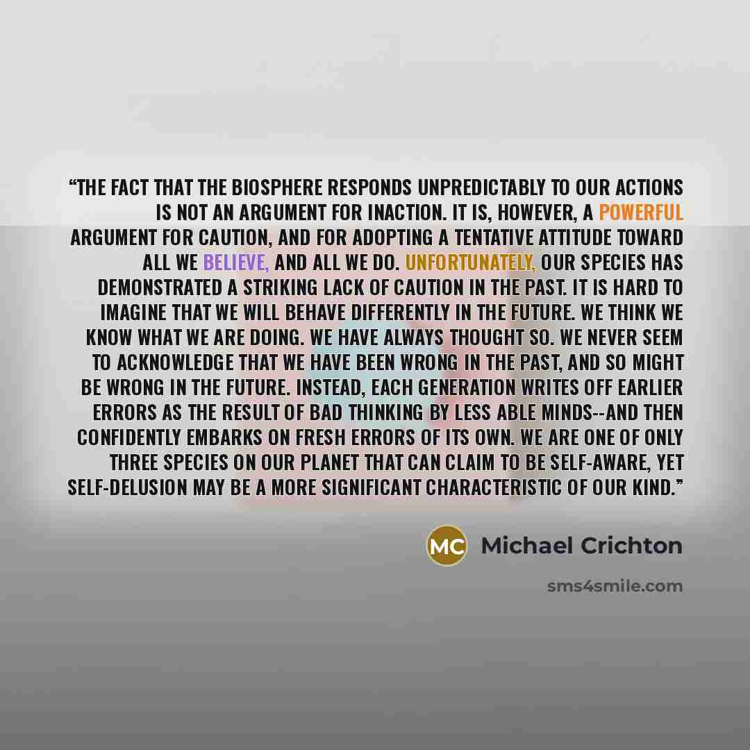 “The fact that the biosphere responds unpredictably to our actions is not an argument for inaction. It is, however, a powerful argument for caution, and for adopting a tentative attitude toward all we believe, and all we do. Unfortunately, our species has demonstrated a striking lack of caution in…” quote by Michael Crichton