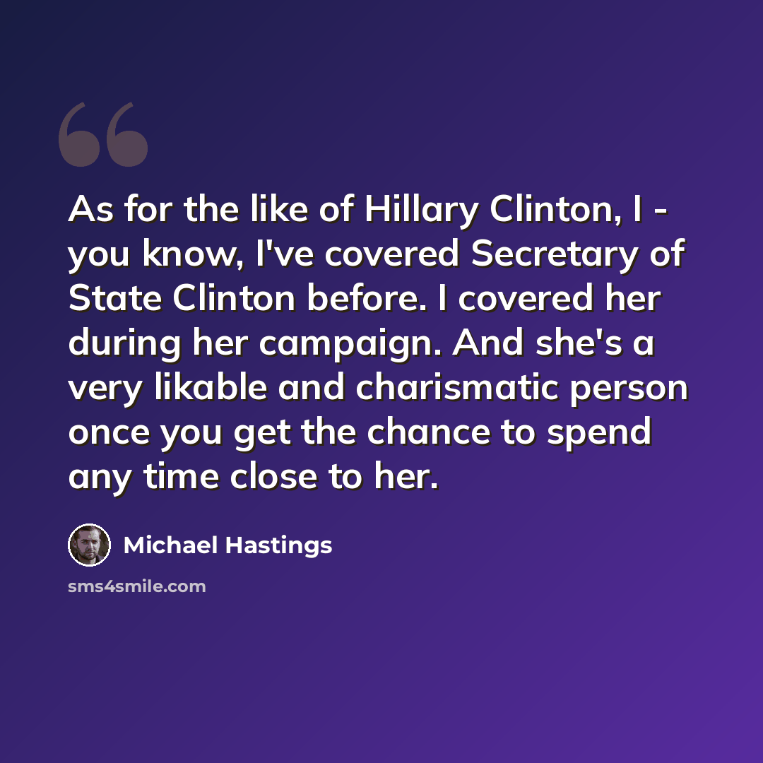 “As for the like of Hillary Clinton, I - you know, I've covered Secretary of State Clinton before. I covered her during her campaign. And she's a very likable and charismatic person once you get the chance to spend any time close to her.” quote by Michael Hastings