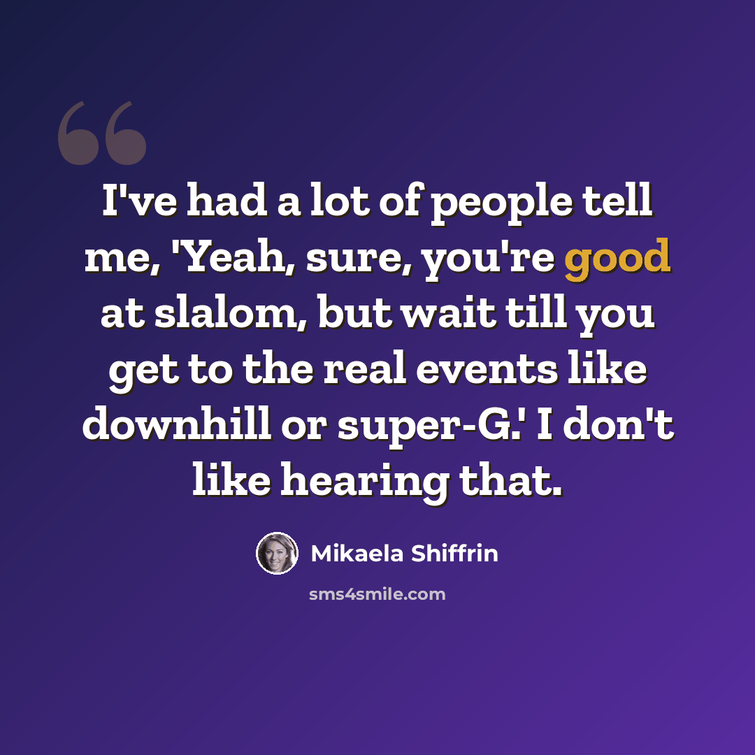 “I've had a lot of people tell me, 'Yeah, sure, you're good at slalom, but wait till you get to the real events like downhill or super-G.' I don't like hearing that.” quote by Mikaela Shiffrin