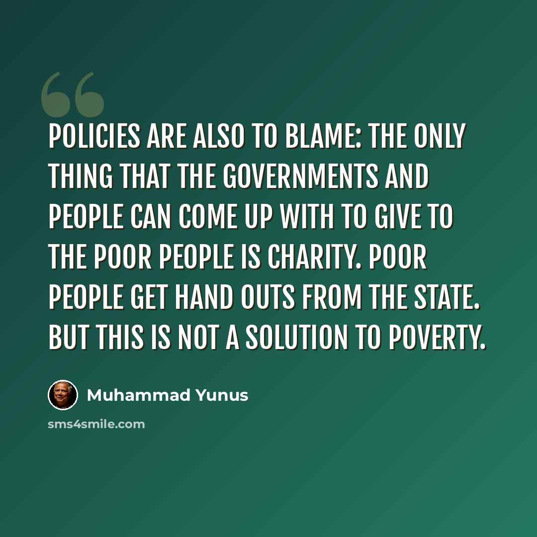 “Policies are also to blame: the only thing that the governments and people can come up with to give to the poor people is charity. Poor people get hand outs from the state. But this is not a solution to poverty.” quote by Muhammad Yunus
