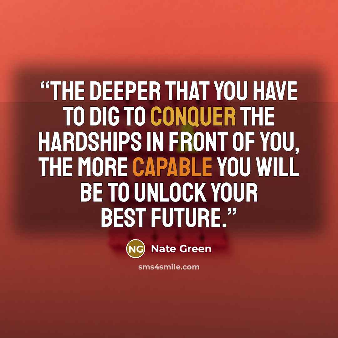 “The deeper that you have to dig to conquer the hardships in front of you, the more capable you will be to unlock your best future.” quote by Nate Green