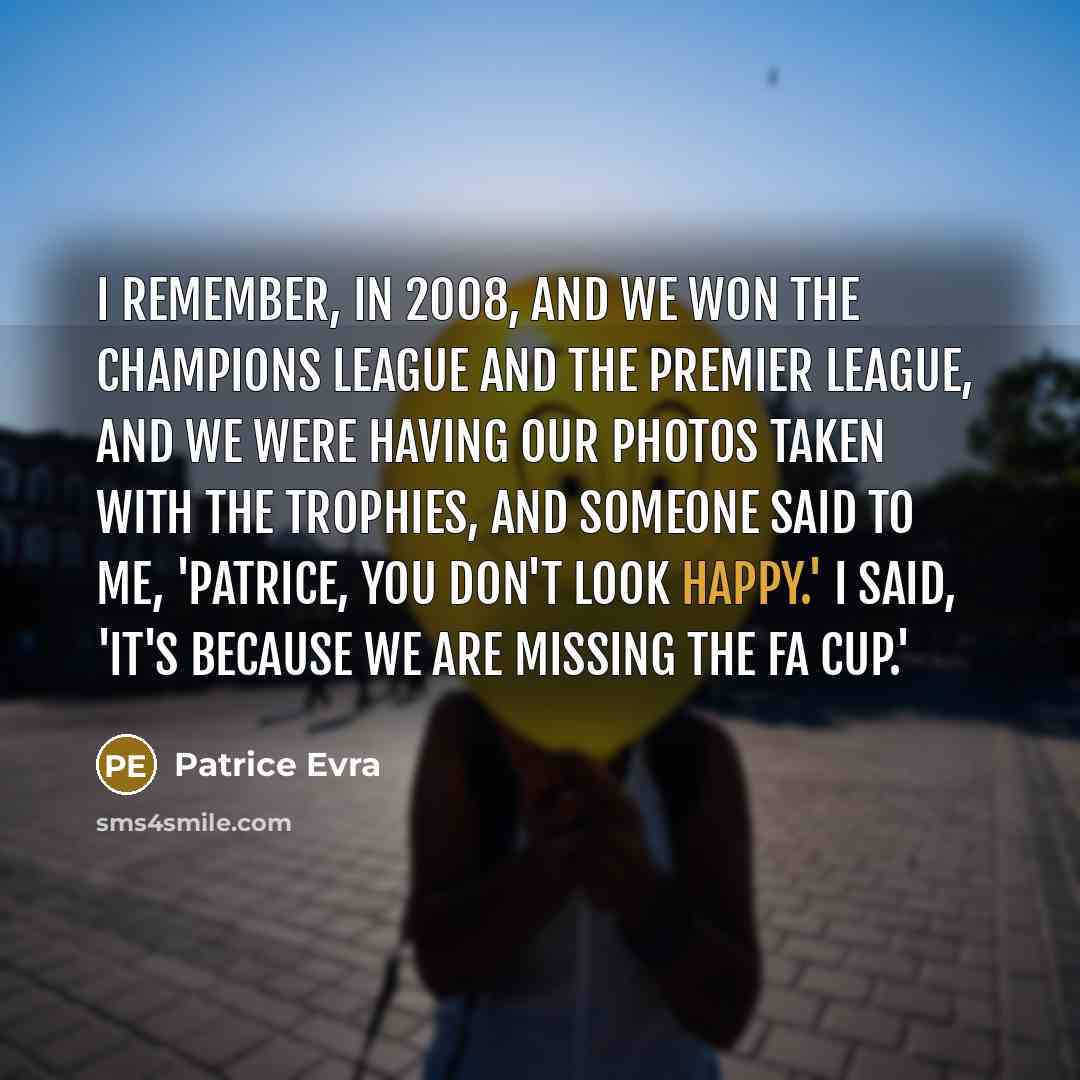 “I remember, in 2008, and we won the Champions League and the Premier League, and we were having our photos taken with the trophies, and someone said to me, 'Patrice, you don't look happy.' I said, 'It's because we are missing the FA Cup.'” quote by Patrice Evra