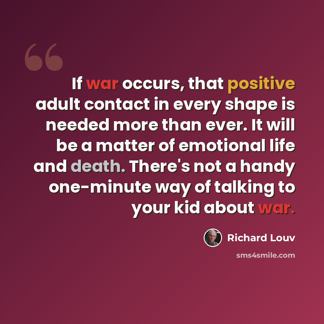 “If war occurs, that positive adult contact in every shape is needed more than ever. It will be a matter of emotional life and death. There's not a handy one-minute way of talking to your kid about war.” quote by Richard Louv