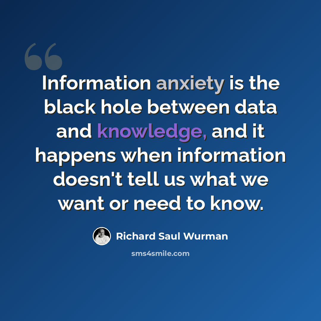 “Information anxiety is the black hole between data and knowledge, and it happens when information doesn't tell us what we want or need to know.” quote by Richard Saul Wurman