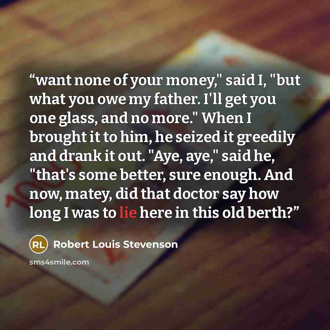 “want none of your money," said I, "but what you owe my father. I'll get you one glass, and no more." When I brought it to him, he seized it greedily and drank it out. "Aye, aye," said he, "that's some better, sure enough. And now, matey, did that doctor say how long I was to lie here in this old…” quote by Robert Louis Stevenson
