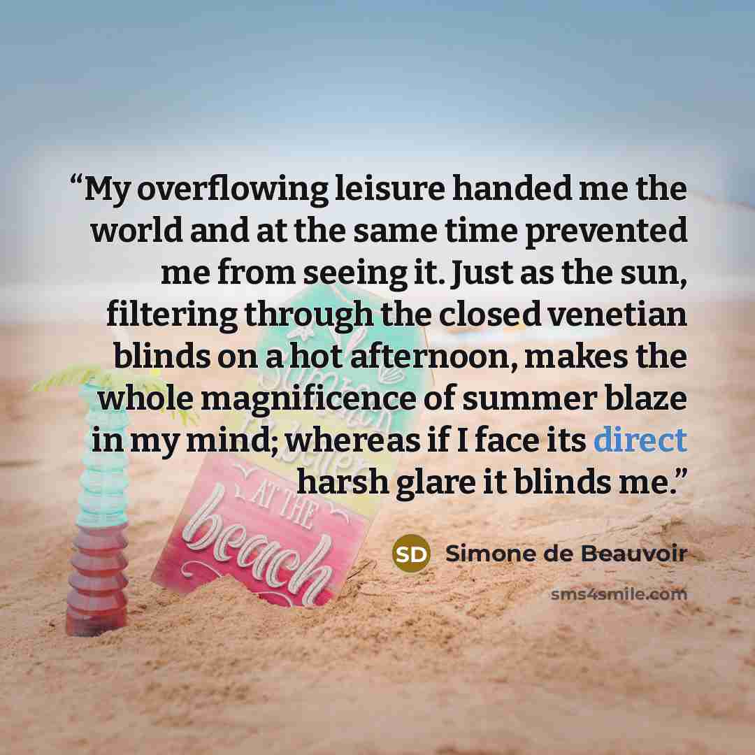 “My overflowing leisure handed me the world and at the same time prevented me from seeing it. Just as the sun, filtering through the closed venetian blinds on a hot afternoon, makes the whole magnificence of summer blaze in my mind; whereas if I face its direct harsh glare it blinds me.” quote by Simone de Beauvoir