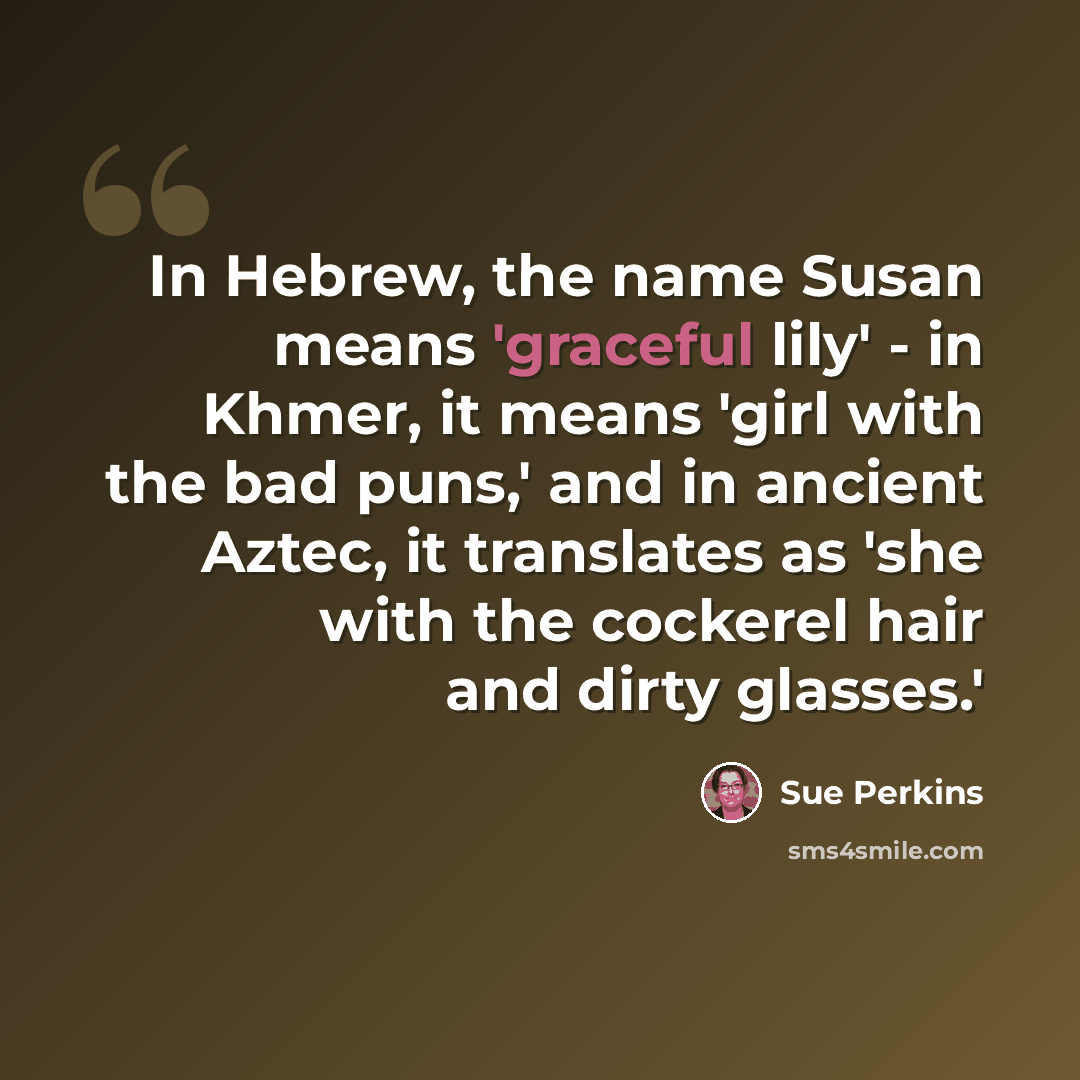 “In Hebrew, the name Susan means 'graceful lily' - in Khmer, it means 'girl with the bad puns,' and in ancient Aztec, it translates as 'she with the cockerel hair and dirty glasses.'” quote by Sue Perkins