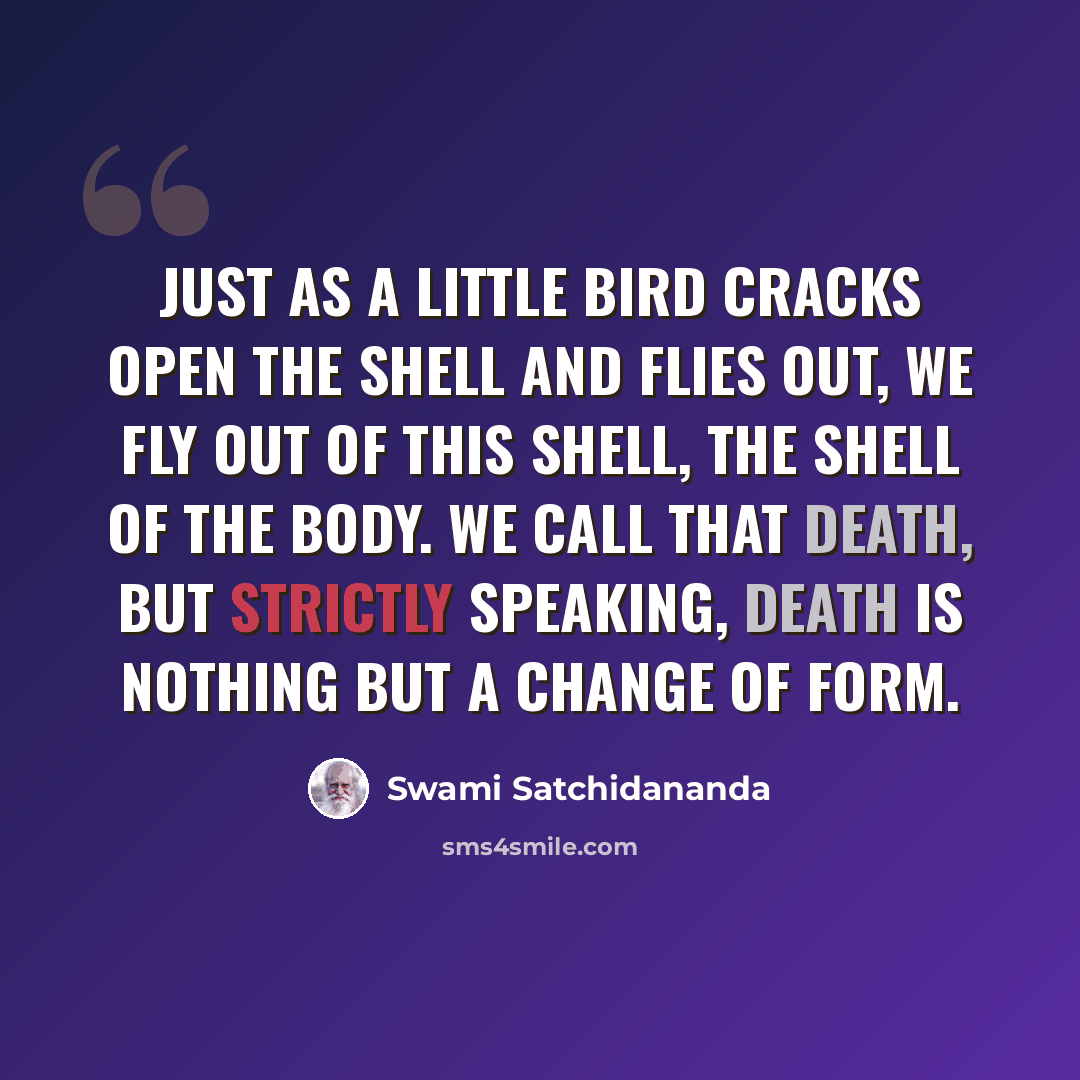 “Just as a little bird cracks open the shell and flies out, we fly out of this shell, the shell of the body. We call that death, but strictly speaking, death is nothing but a change of form.” quote by Swami Satchidananda