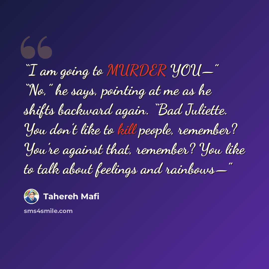 “I am going to MURDER YOU—” “No,” he says, pointing at me as he shifts backward again. “Bad Juliette. You don’t like to kill people, remember? You’re against that, remember? You like to talk about feelings and rainbows—” quote by Tahereh Mafi