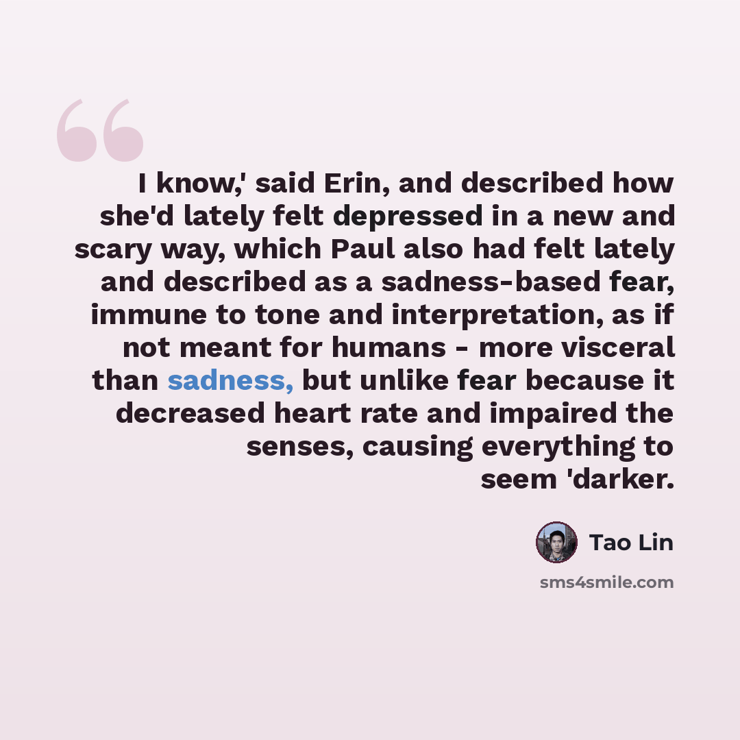 “I know,' said Erin, and described how she'd lately felt depressed in a new and scary way, which Paul also had felt lately and described as a sadness-based fear, immune to tone and interpretation, as if not meant for humans - more visceral than sadness, but unlike fear because it decreased heart…” quote by Tao Lin
