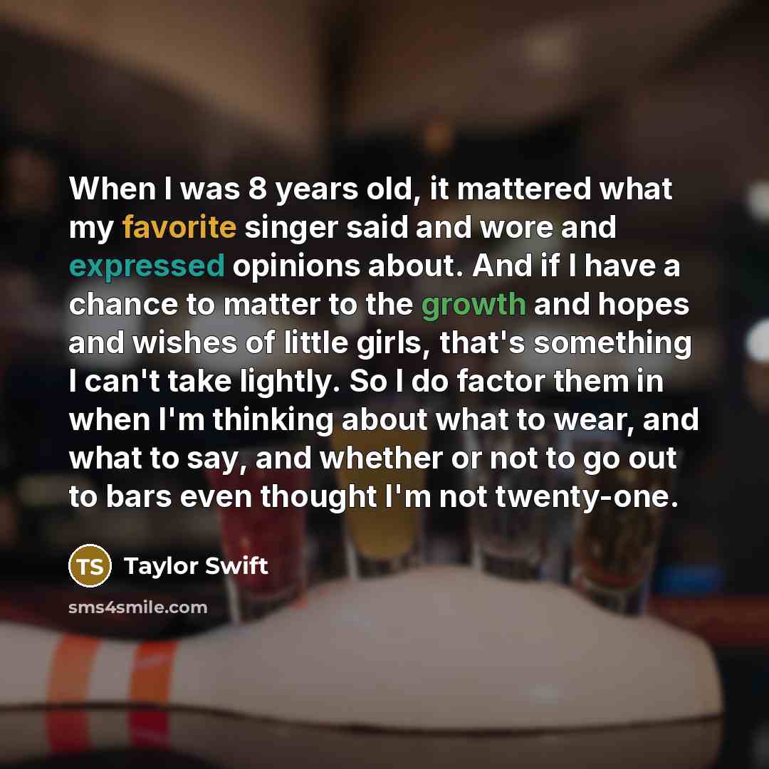 “When I was 8 years old, it mattered what my favorite singer said and wore and expressed opinions about. And if I have a chance to matter to the growth and hopes and wishes of little girls, that's something I can't take lightly. So I do factor them in when I'm thinking about what to wear, and what…” quote by Taylor Swift