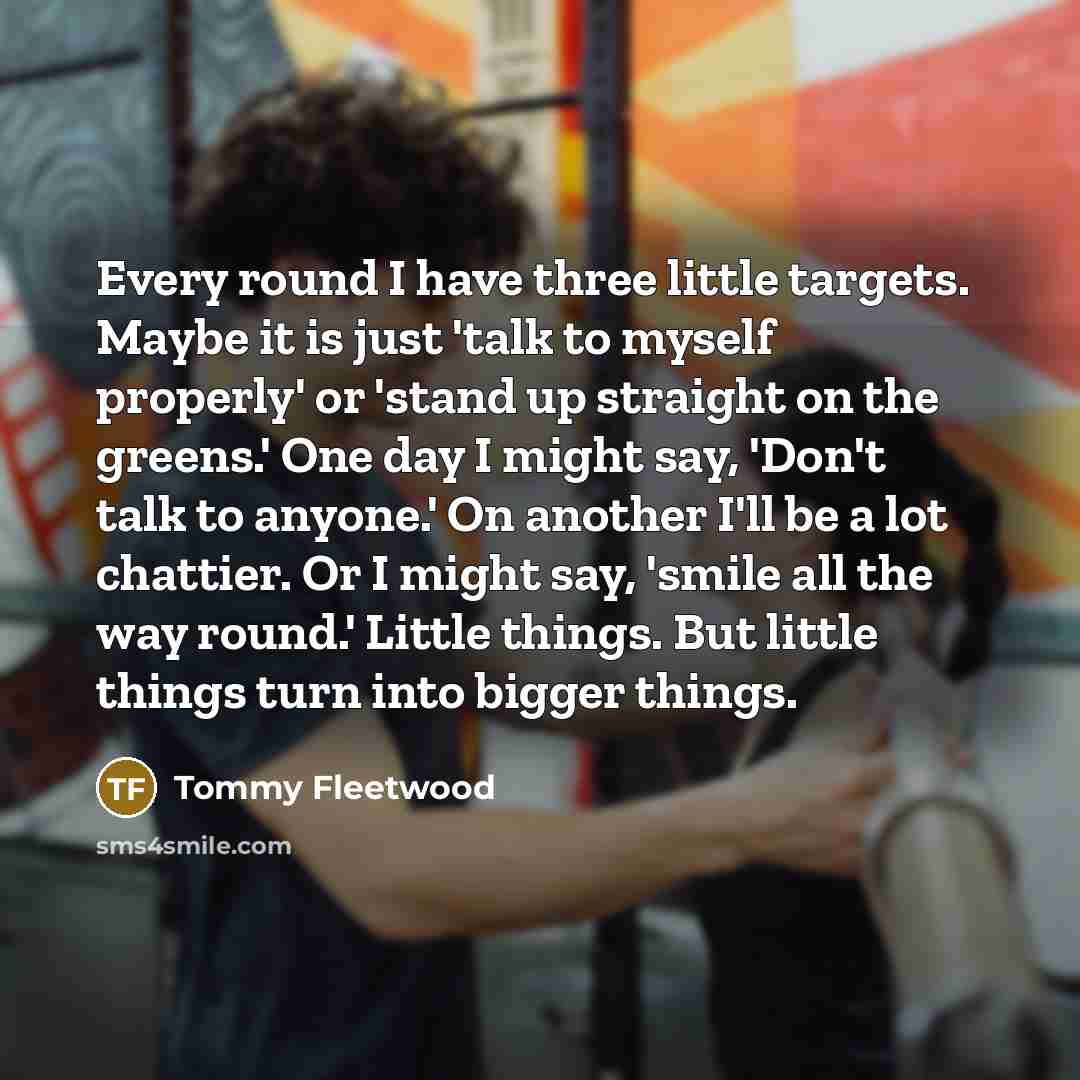“Every round I have three little targets. Maybe it is just 'talk to myself properly' or 'stand up straight on the greens.' One day I might say, 'Don't talk to anyone.' On another I'll be a lot chattier. Or I might say, 'smile all the way round.' Little things. But little things turn into bigger…” quote by Tommy Fleetwood